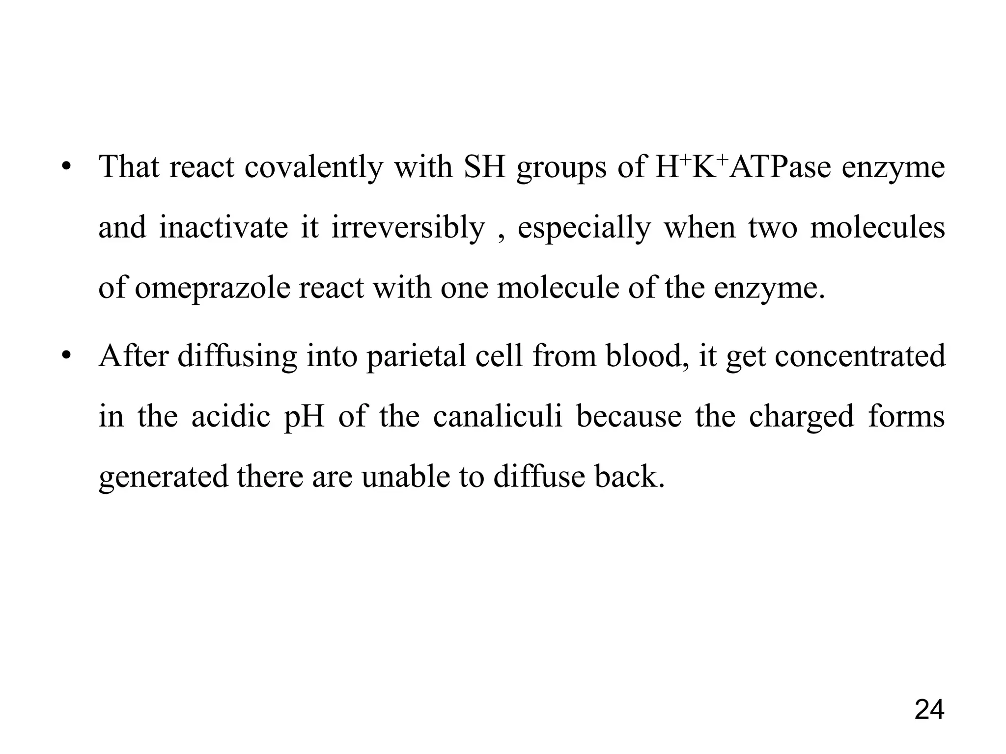 • That react covalently with SH groups of H+K+ATPase enzyme
and inactivate it irreversibly , especially when two molecules
of omeprazole react with one molecule of the enzyme.
• After diffusing into parietal cell from blood, it get concentrated
in the acidic pH of the canaliculi because the charged forms
generated there are unable to diffuse back.
24
 