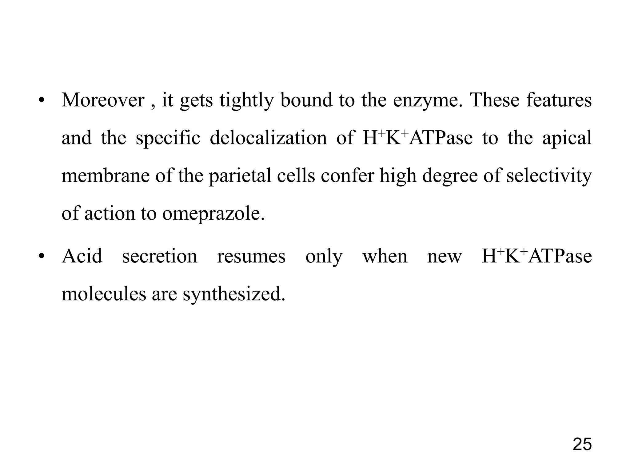 • Moreover , it gets tightly bound to the enzyme. These features
and the specific delocalization of H+K+ATPase to the apical
membrane of the parietal cells confer high degree of selectivity
of action to omeprazole.
• Acid secretion resumes only when new H+K+ATPase
molecules are synthesized.
25
 
