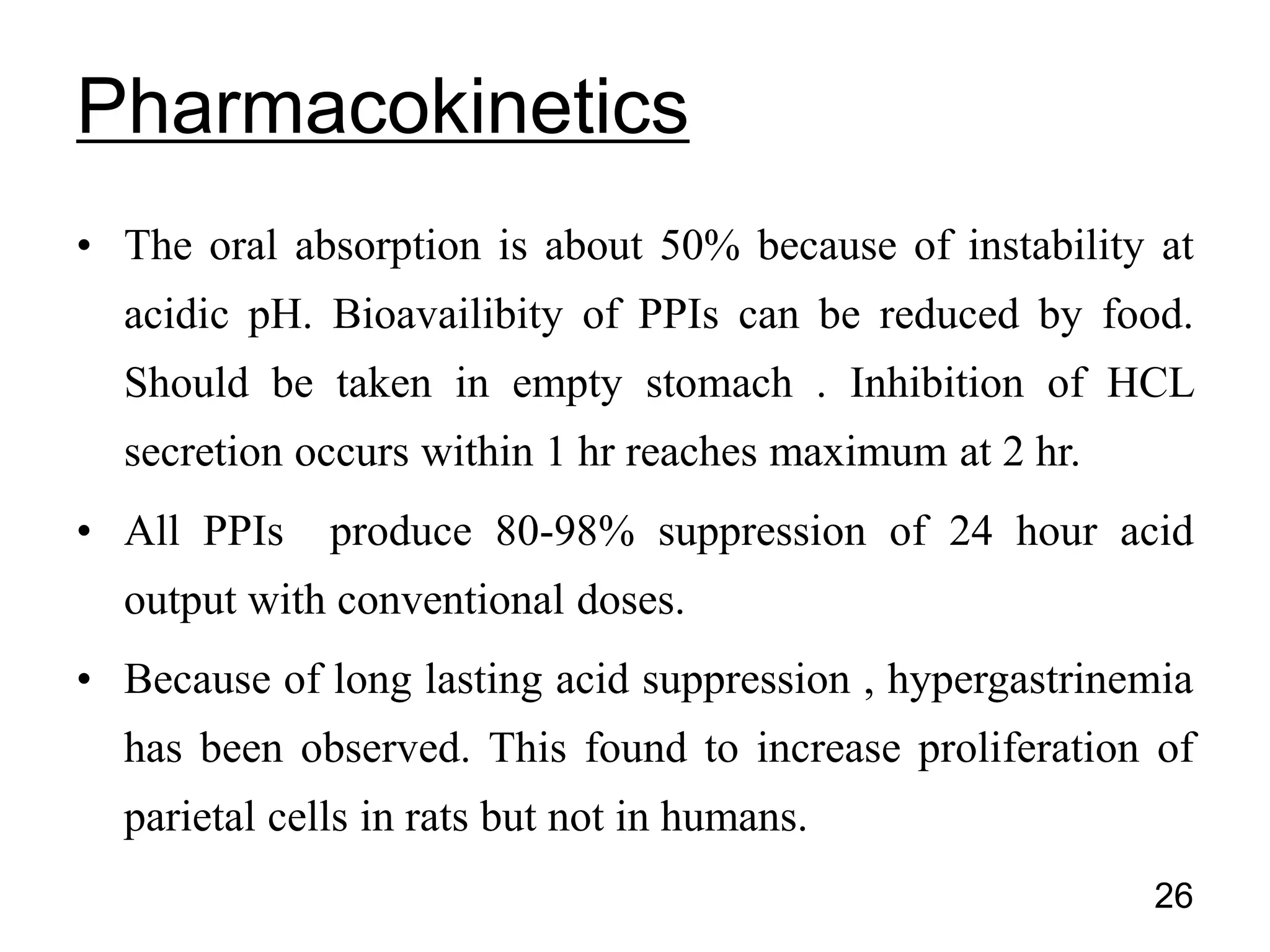 • The oral absorption is about 50% because of instability at
acidic pH. Bioavailibity of PPIs can be reduced by food.
Should be taken in empty stomach . Inhibition of HCL
secretion occurs within 1 hr reaches maximum at 2 hr.
• All PPIs produce 80-98% suppression of 24 hour acid
output with conventional doses.
• Because of long lasting acid suppression , hypergastrinemia
has been observed. This found to increase proliferation of
parietal cells in rats but not in humans.
Pharmacokinetics
26
 