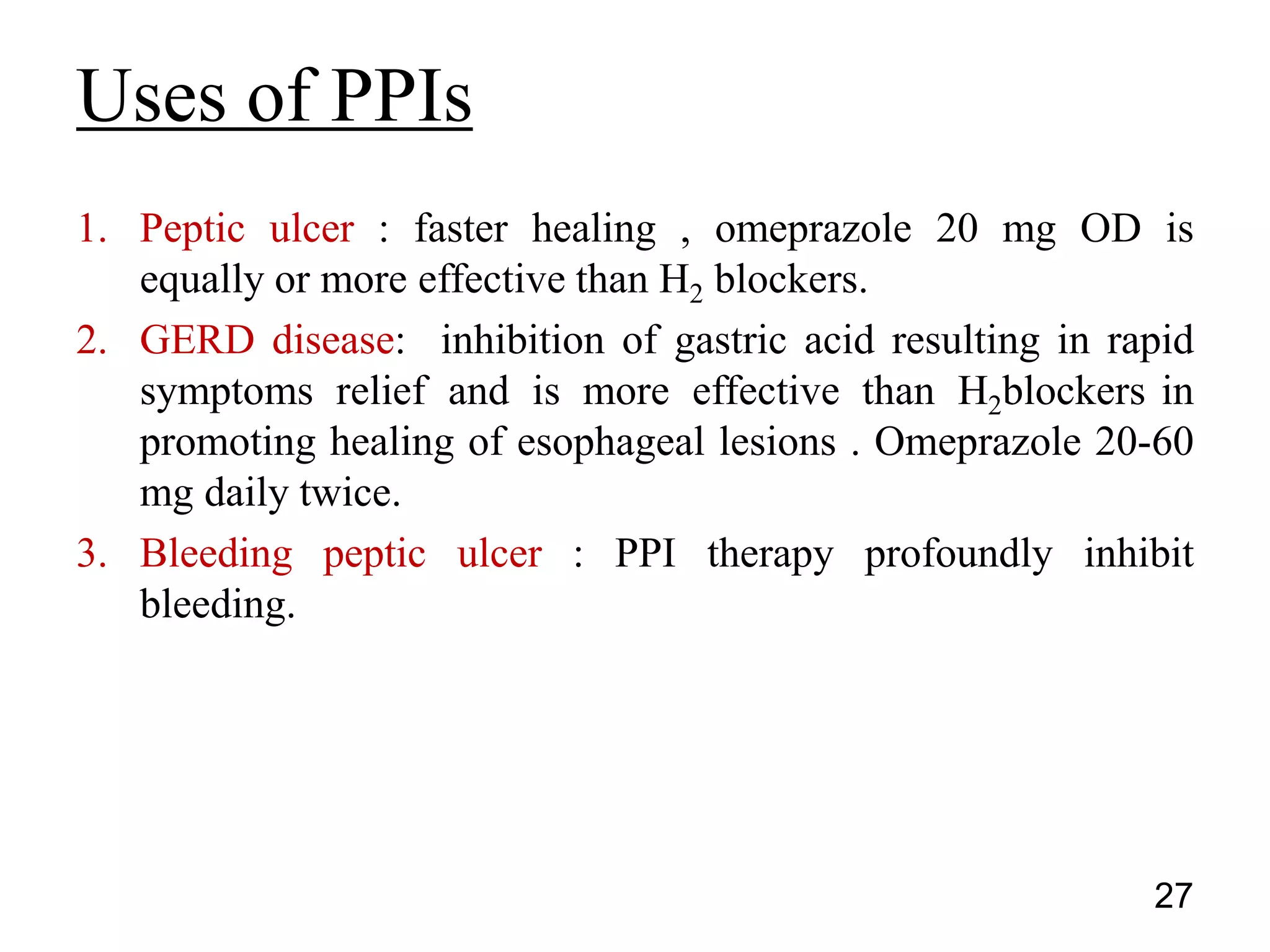 1. Peptic ulcer : faster healing , omeprazole 20 mg OD is
equally or more effective than H2 blockers.
2. GERD disease: inhibition of gastric acid resulting in rapid
symptoms relief and is more effective than H2blockers in
promoting healing of esophageal lesions . Omeprazole 20-60
mg daily twice.
3. Bleeding peptic ulcer : PPI therapy profoundly inhibit
bleeding.
Uses of PPIs
27
 