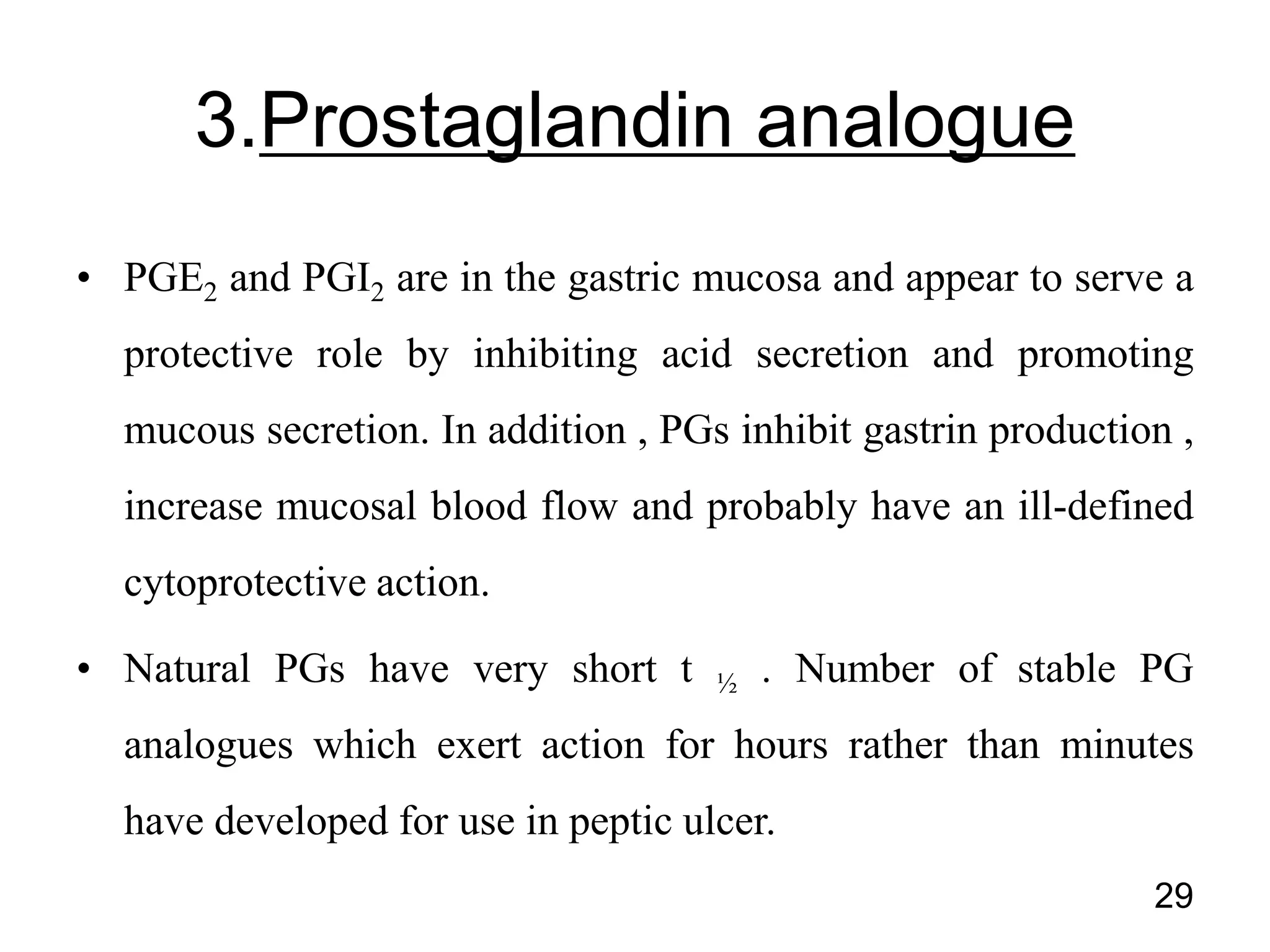 • PGE2 and PGI2 are in the gastric mucosa and appear to serve a
protective role by inhibiting acid secretion and promoting
mucous secretion. In addition , PGs inhibit gastrin production ,
increase mucosal blood flow and probably have an ill-defined
cytoprotective action.
• Natural PGs have very short t ½ . Number of stable PG
analogues which exert action for hours rather than minutes
have developed for use in peptic ulcer.
29
3.Prostaglandin analogue
 