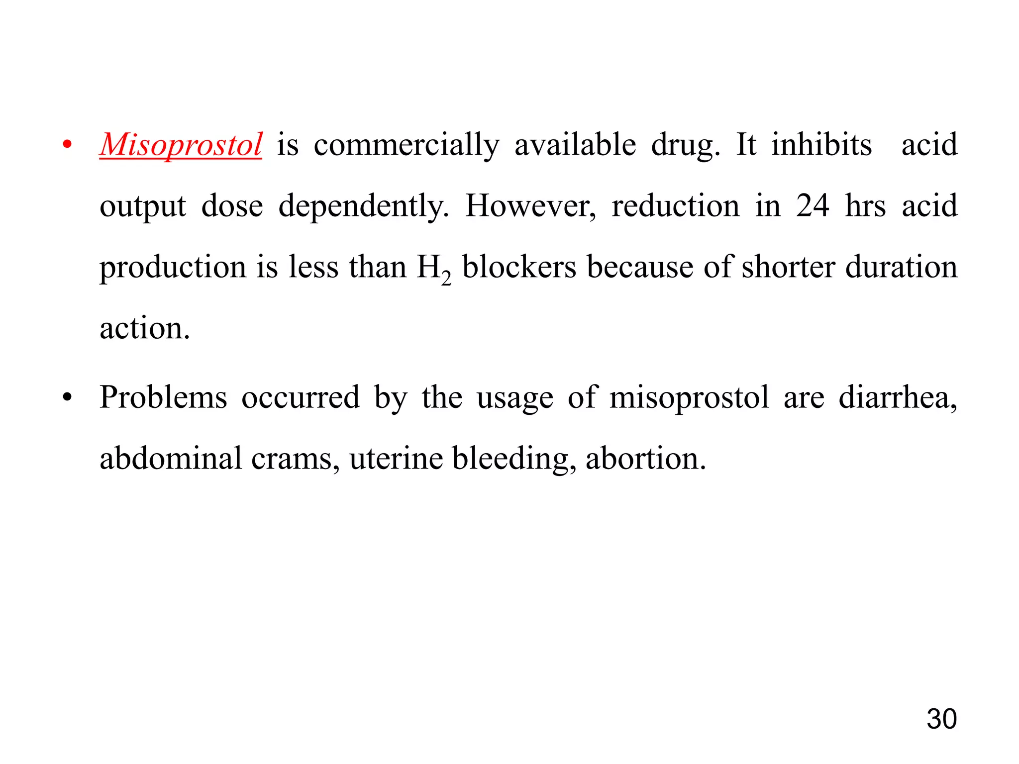 • Misoprostol is commercially available drug. It inhibits acid
output dose dependently. However, reduction in 24 hrs acid
production is less than H2 blockers because of shorter duration
action.
• Problems occurred by the usage of misoprostol are diarrhea,
abdominal crams, uterine bleeding, abortion.
30
 