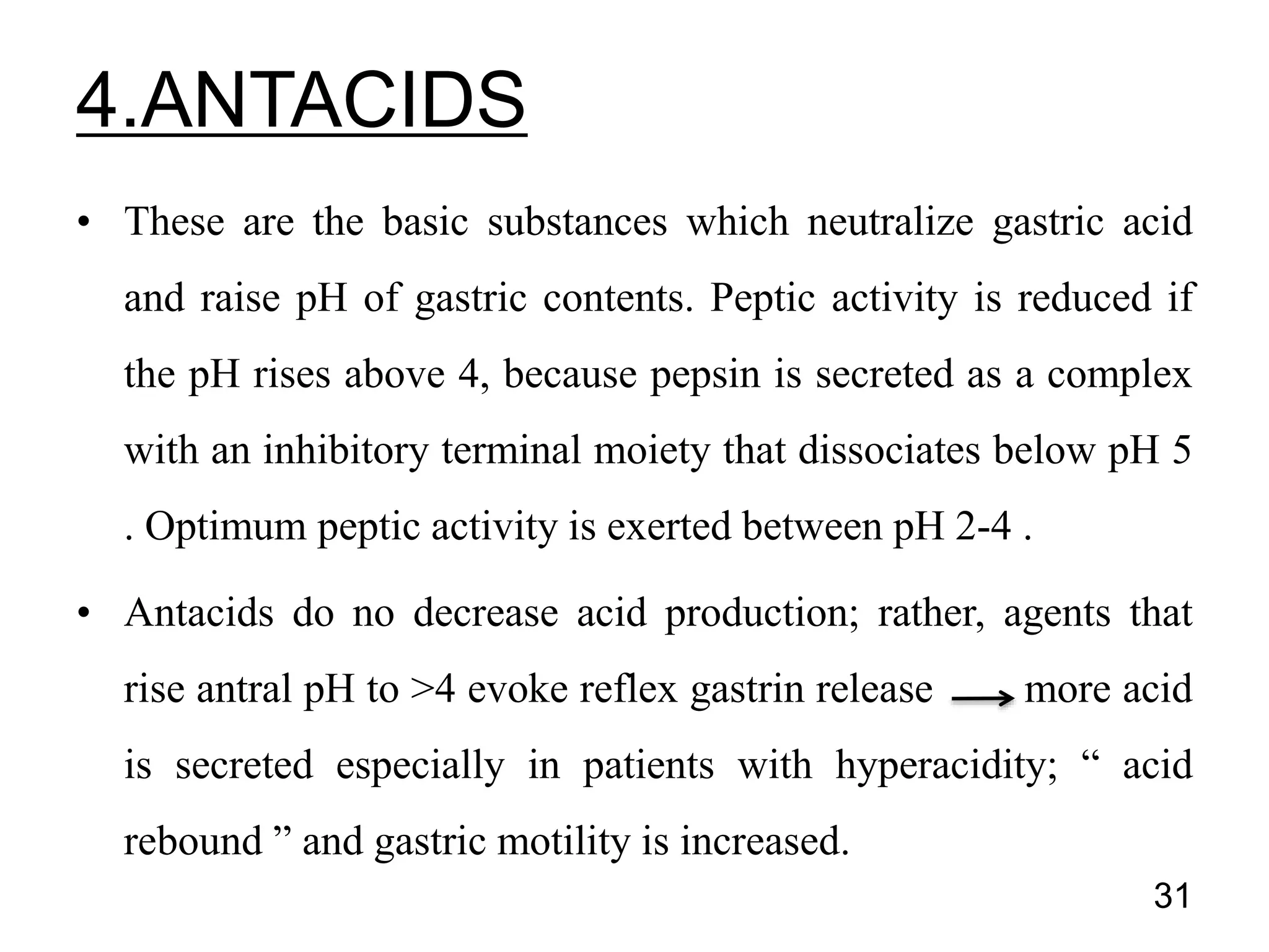 • These are the basic substances which neutralize gastric acid
and raise pH of gastric contents. Peptic activity is reduced if
the pH rises above 4, because pepsin is secreted as a complex
with an inhibitory terminal moiety that dissociates below pH 5
. Optimum peptic activity is exerted between pH 2-4 .
• Antacids do no decrease acid production; rather, agents that
rise antral pH to >4 evoke reflex gastrin release more acid
is secreted especially in patients with hyperacidity; “ acid
rebound ” and gastric motility is increased.
31
4.ANTACIDS
 
