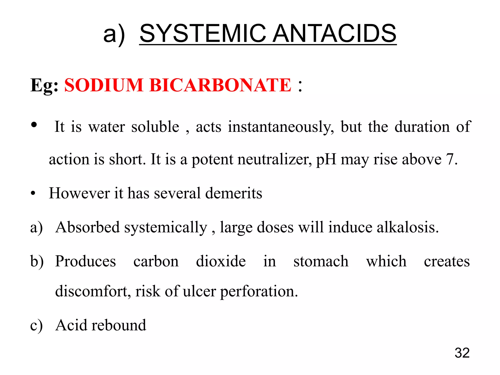 Eg: SODIUM BICARBONATE :
• It is water soluble , acts instantaneously, but the duration of
action is short. It is a potent neutralizer, pH may rise above 7.
• However it has several demerits
a) Absorbed systemically , large doses will induce alkalosis.
b) Produces carbon dioxide in stomach which creates
discomfort, risk of ulcer perforation.
c) Acid rebound
32
a) SYSTEMIC ANTACIDS
 