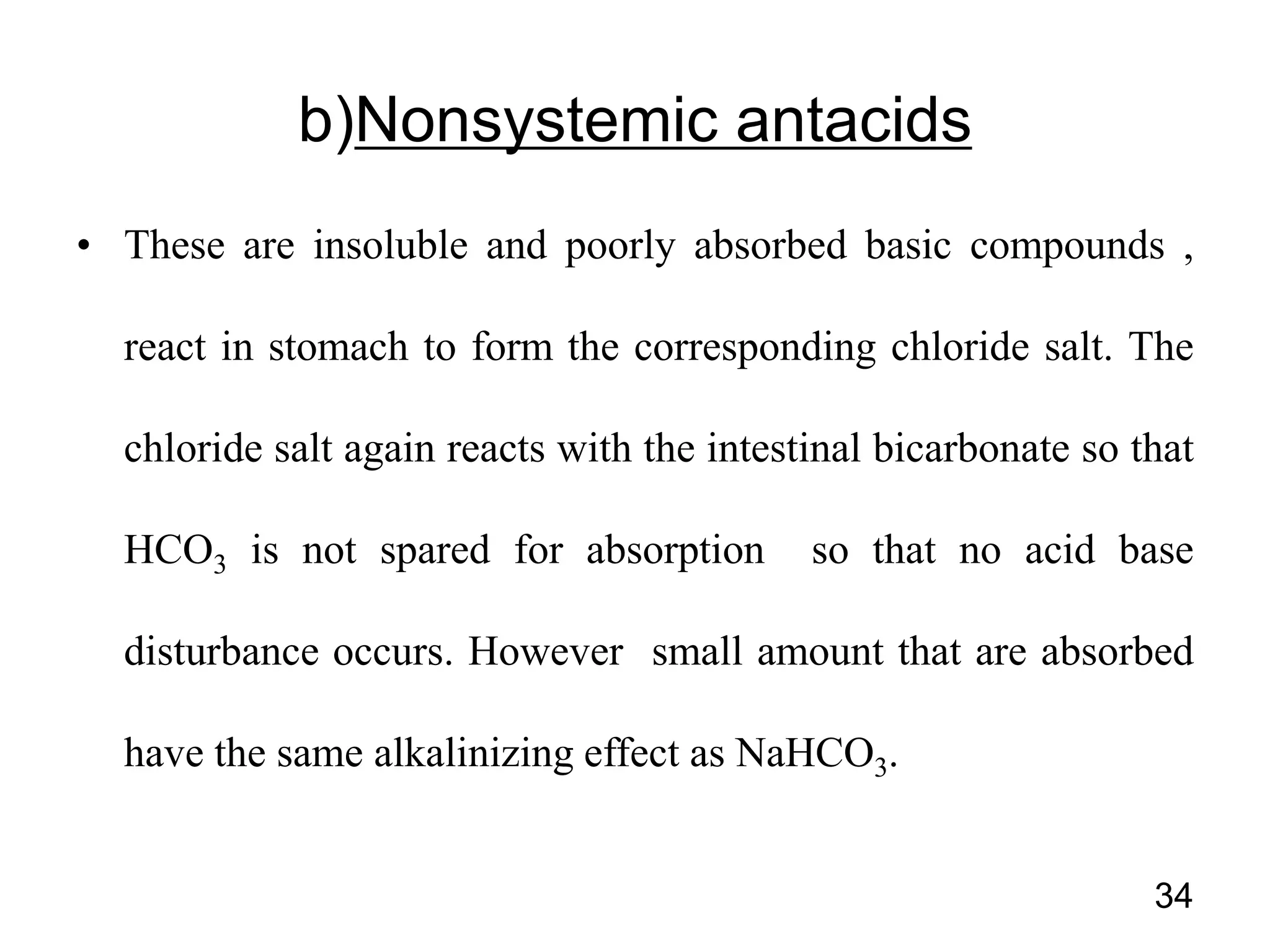 • These are insoluble and poorly absorbed basic compounds ,
react in stomach to form the corresponding chloride salt. The
chloride salt again reacts with the intestinal bicarbonate so that
HCO3 is not spared for absorption so that no acid base
disturbance occurs. However small amount that are absorbed
have the same alkalinizing effect as NaHCO3.
34
b)Nonsystemic antacids
 