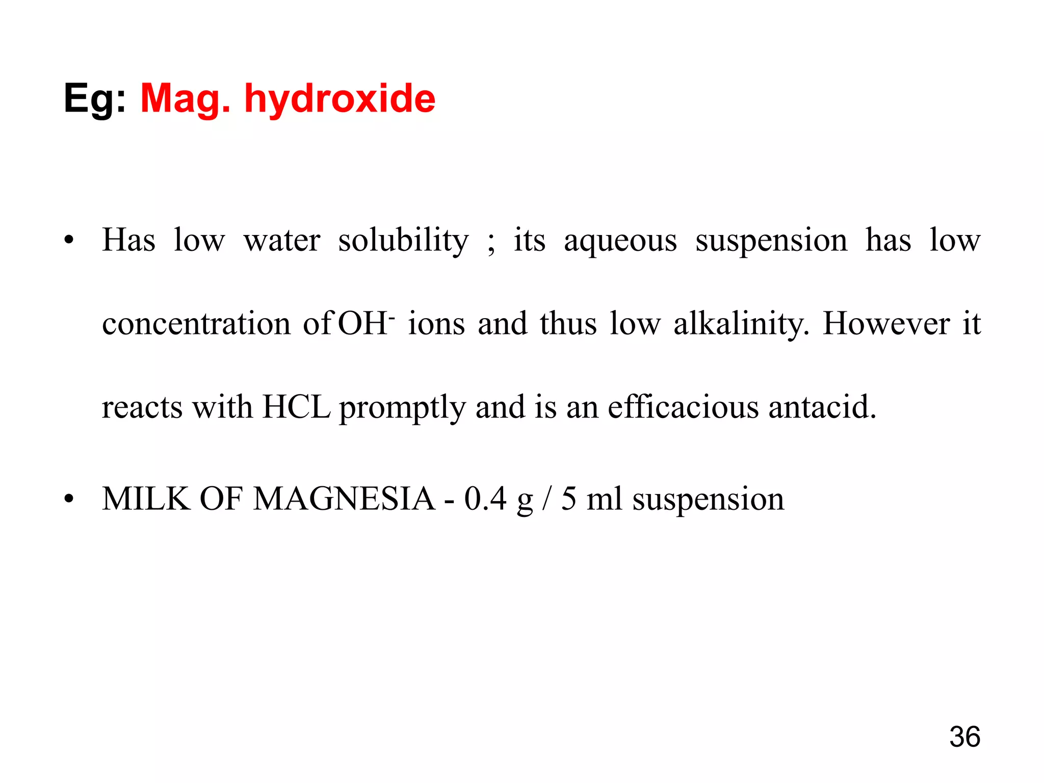 • Has low water solubility ; its aqueous suspension has low
concentration of OH- ions and thus low alkalinity. However it
reacts with HCL promptly and is an efficacious antacid.
• MILK OF MAGNESIA - 0.4 g / 5 ml suspension
36
Eg: Mag. hydroxide
 