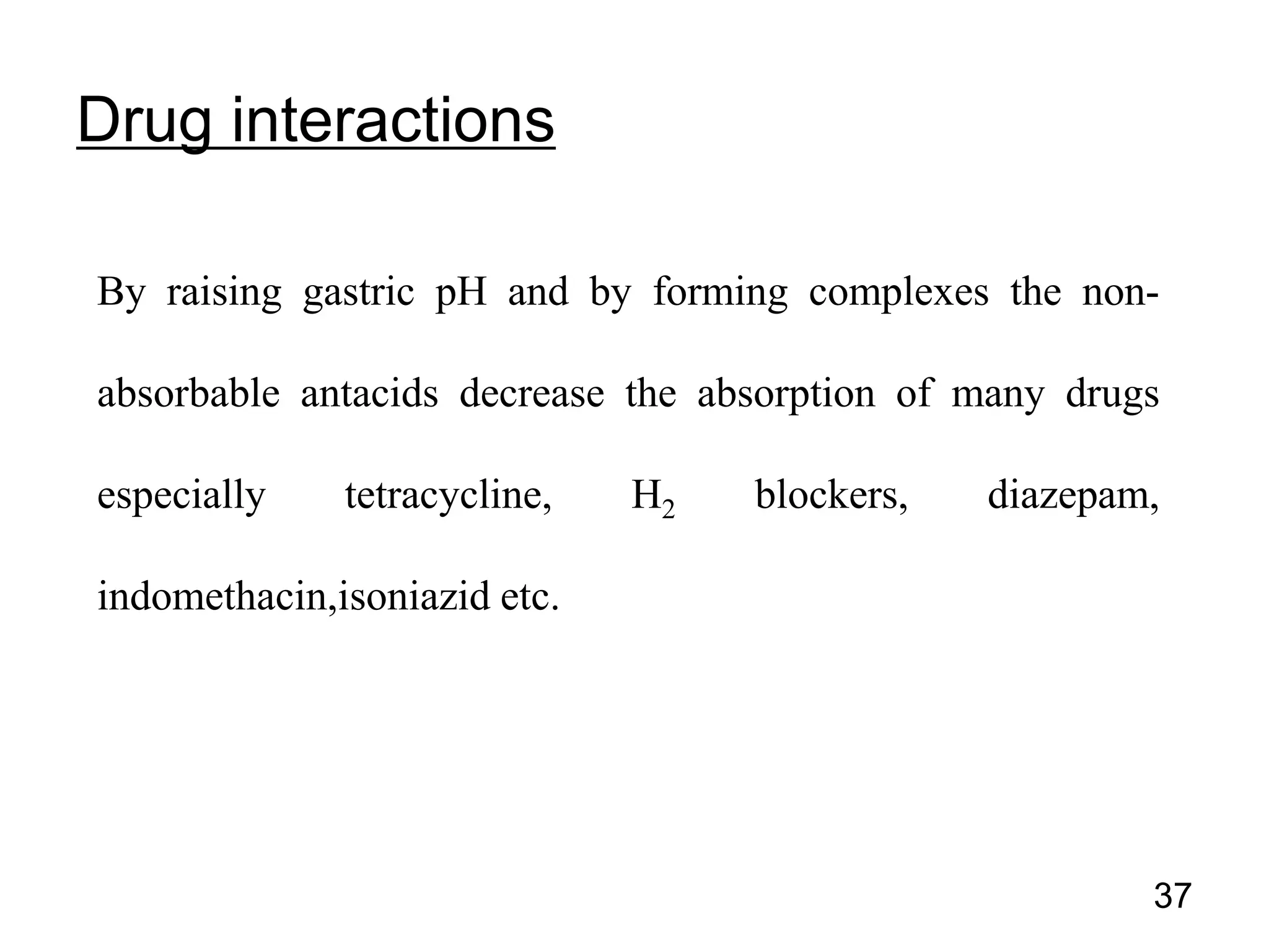 By raising gastric pH and by forming complexes the non-
absorbable antacids decrease the absorption of many drugs
especially tetracycline, H2 blockers, diazepam,
indomethacin,isoniazid etc.
Drug interactions
37
 