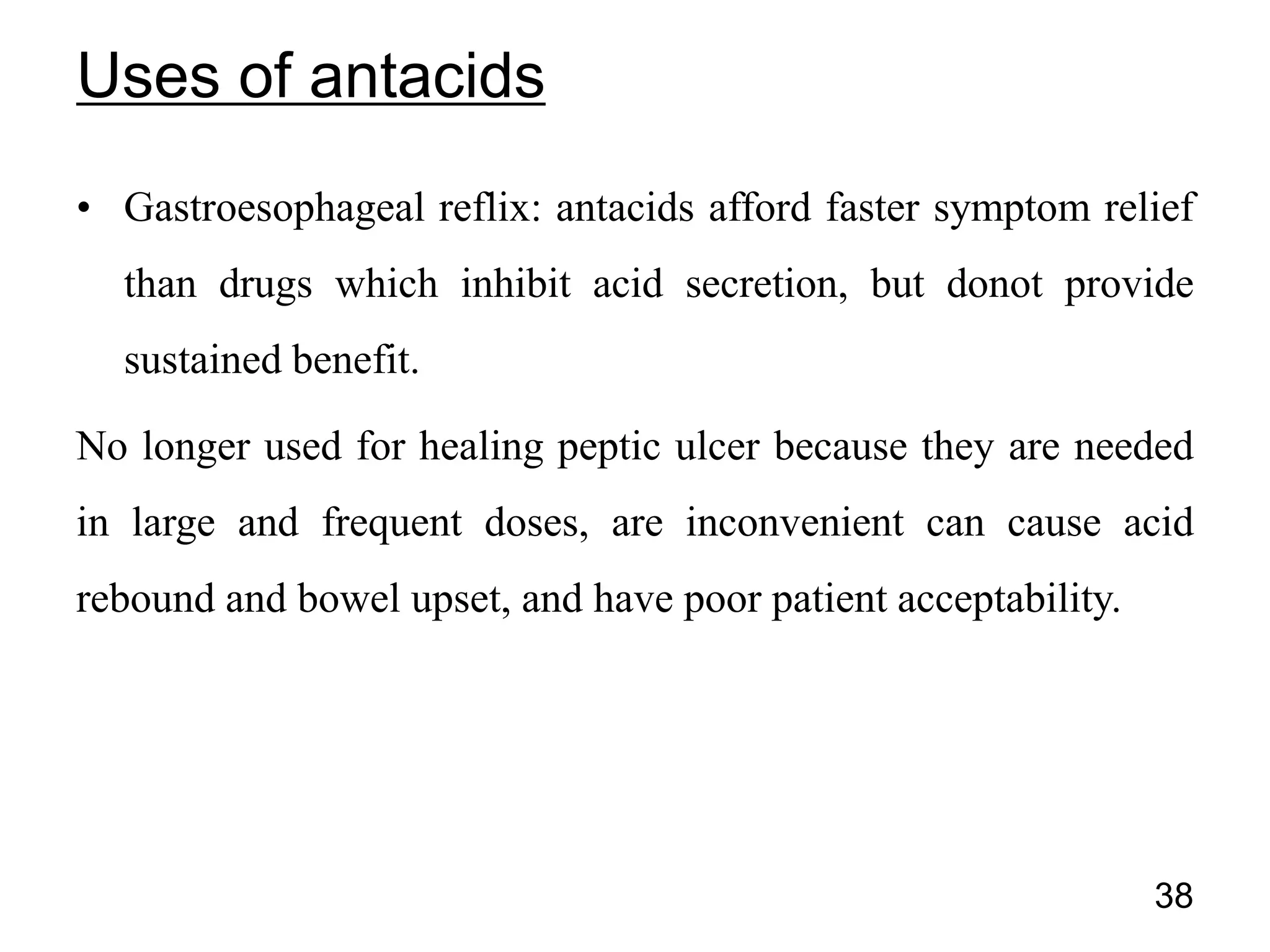 • Gastroesophageal reflix: antacids afford faster symptom relief
than drugs which inhibit acid secretion, but donot provide
sustained benefit.
No longer used for healing peptic ulcer because they are needed
in large and frequent doses, are inconvenient can cause acid
rebound and bowel upset, and have poor patient acceptability.
38
Uses of antacids
 