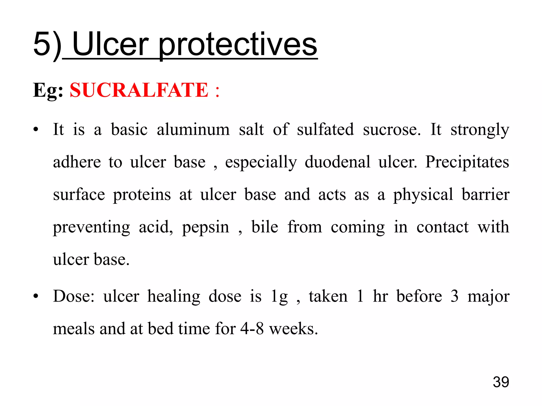 Eg: SUCRALFATE :
• It is a basic aluminum salt of sulfated sucrose. It strongly
adhere to ulcer base , especially duodenal ulcer. Precipitates
surface proteins at ulcer base and acts as a physical barrier
preventing acid, pepsin , bile from coming in contact with
ulcer base.
• Dose: ulcer healing dose is 1g , taken 1 hr before 3 major
meals and at bed time for 4-8 weeks.
39
5) Ulcer protectives
 