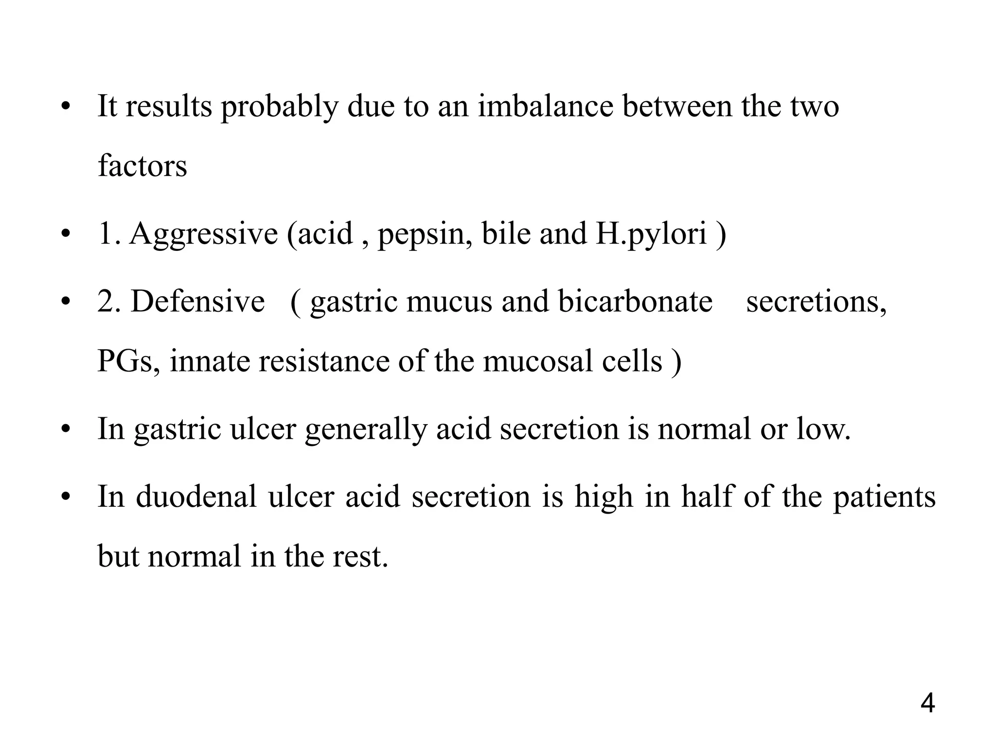 • It results probably due to an imbalance between the two
factors
• 1. Aggressive (acid , pepsin, bile and H.pylori )
• 2. Defensive ( gastric mucus and bicarbonate secretions,
PGs, innate resistance of the mucosal cells )
• In gastric ulcer generally acid secretion is normal or low.
• In duodenal ulcer acid secretion is high in half of the patients
but normal in the rest.
4
 