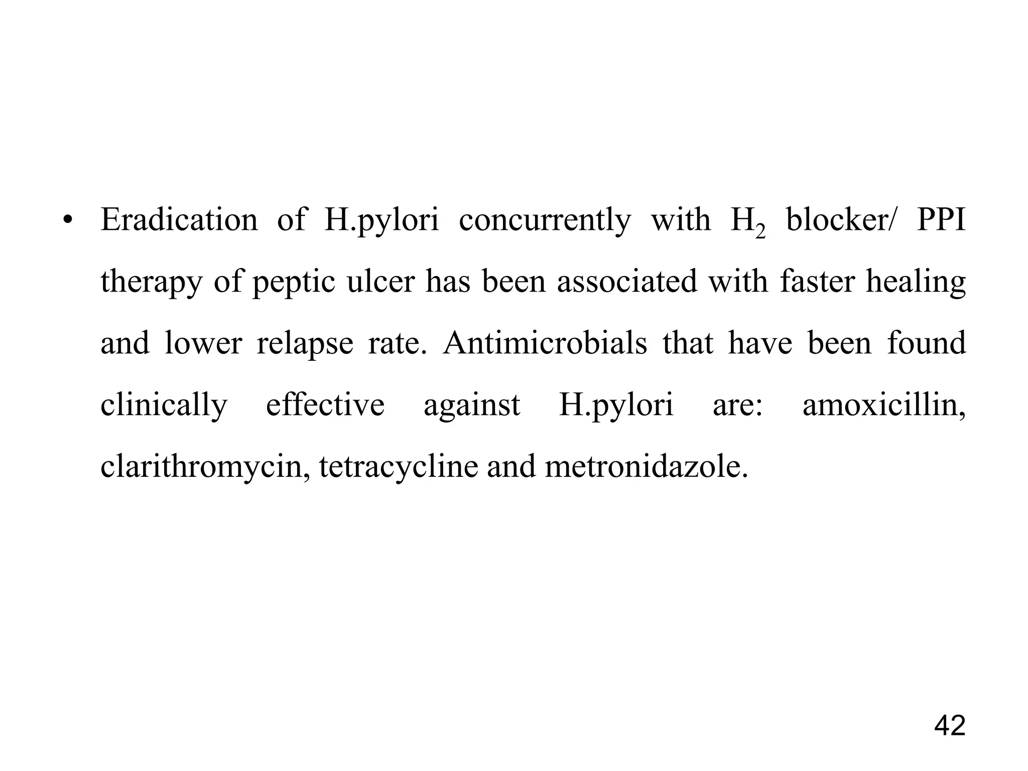• Eradication of H.pylori concurrently with H2 blocker/ PPI
therapy of peptic ulcer has been associated with faster healing
and lower relapse rate. Antimicrobials that have been found
clinically effective against H.pylori are: amoxicillin,
clarithromycin, tetracycline and metronidazole.
42
 
