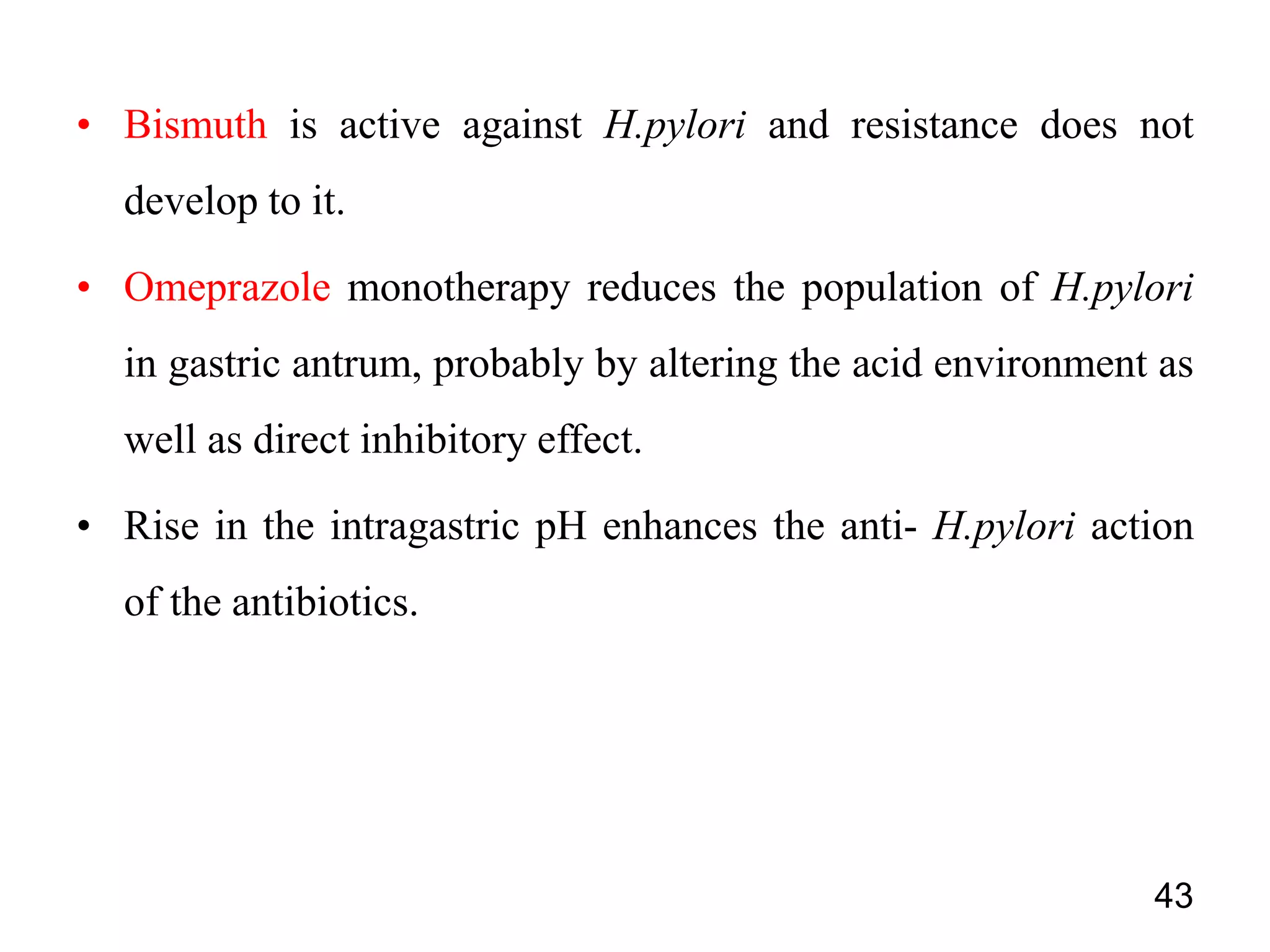• Bismuth is active against H.pylori and resistance does not
develop to it.
• Omeprazole monotherapy reduces the population of H.pylori
in gastric antrum, probably by altering the acid environment as
well as direct inhibitory effect.
• Rise in the intragastric pH enhances the anti- H.pylori action
of the antibiotics.
43
 