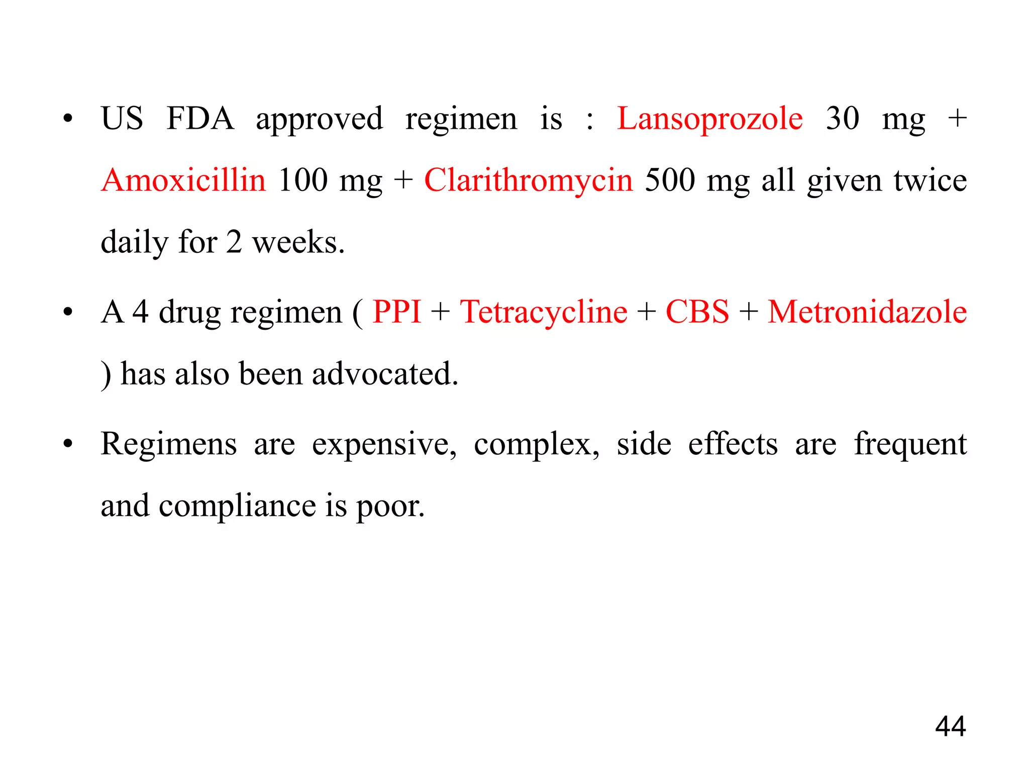 • US FDA approved regimen is : Lansoprozole 30 mg +
Amoxicillin 100 mg + Clarithromycin 500 mg all given twice
daily for 2 weeks.
• A 4 drug regimen ( PPI + Tetracycline + CBS + Metronidazole
) has also been advocated.
• Regimens are expensive, complex, side effects are frequent
and compliance is poor.
44
 