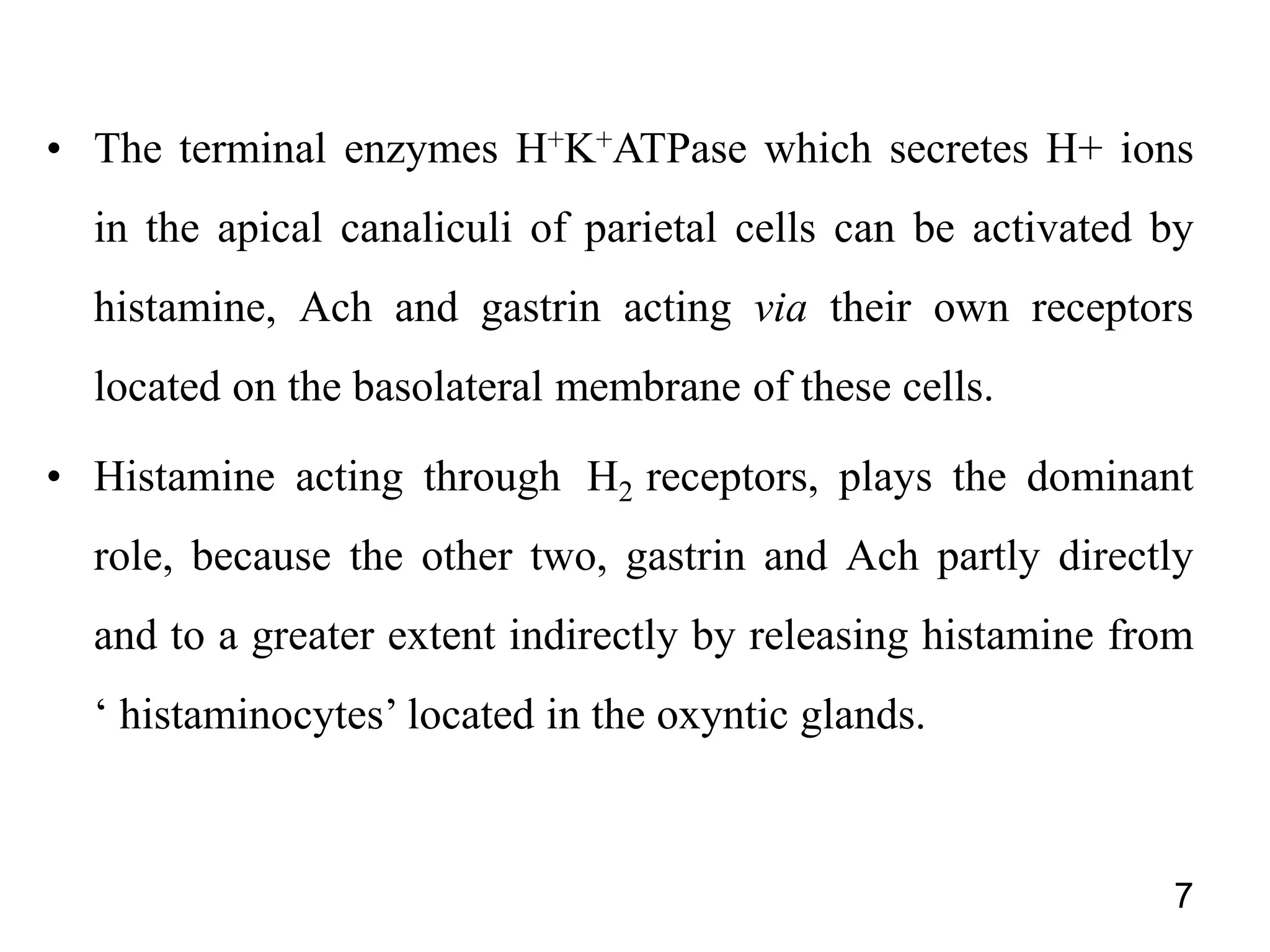 • The terminal enzymes H+K+ATPase which secretes H+ ions
in the apical canaliculi of parietal cells can be activated by
histamine, Ach and gastrin acting via their own receptors
located on the basolateral membrane of these cells.
• Histamine acting through H2 receptors, plays the dominant
role, because the other two, gastrin and Ach partly directly
and to a greater extent indirectly by releasing histamine from
‘ histaminocytes’ located in the oxyntic glands.
7
 