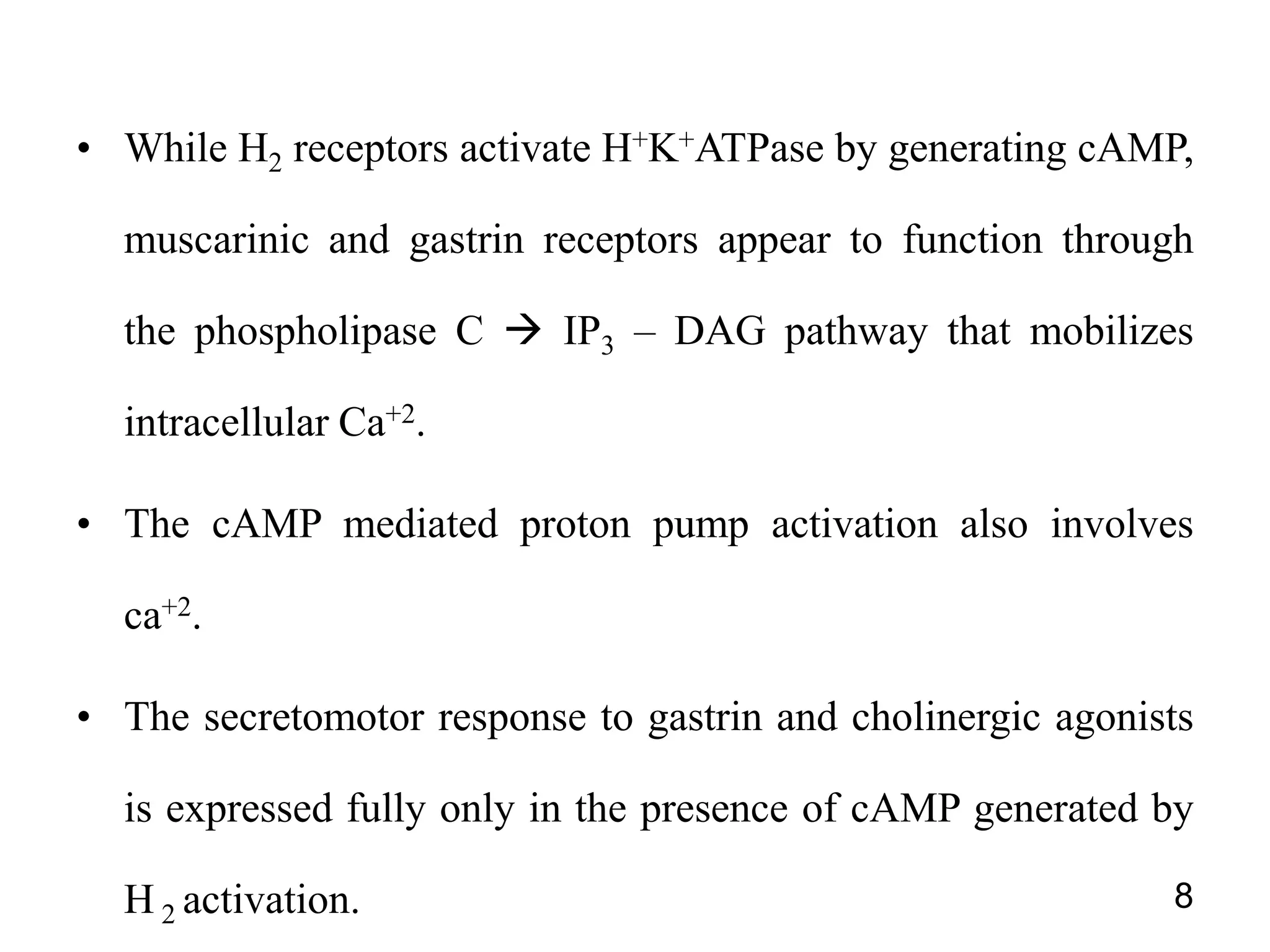 • While H2 receptors activate H+K+ATPase by generating cAMP,
muscarinic and gastrin receptors appear to function through
the phospholipase C  IP3 – DAG pathway that mobilizes
intracellular Ca+2.
• The cAMP mediated proton pump activation also involves
ca+2.
• The secretomotor response to gastrin and cholinergic agonists
is expressed fully only in the presence of cAMP generated by
H 2 activation. 8
 
