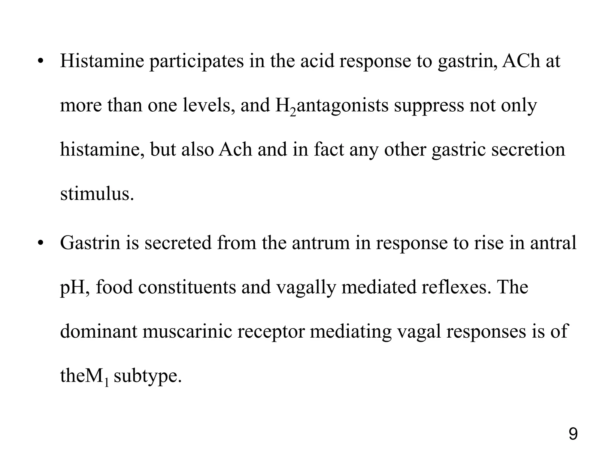 • Histamine participates in the acid response to gastrin, ACh at
more than one levels, and H2antagonists suppress not only
histamine, but also Ach and in fact any other gastric secretion
stimulus.
• Gastrin is secreted from the antrum in response to rise in antral
pH, food constituents and vagally mediated reflexes. The
dominant muscarinic receptor mediating vagal responses is of
theM1 subtype.
9
 