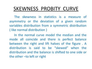 SKEWNESS PROBITY CURVE
The skewness in statistics is a measure of
asymmetry or the deviation of a given random
variables distribution from a symmetric distribution
( like normal distribution )
In the normal curve model the median and the
mode all coincide and there is perfect balance
between the right and lift halves of the figure . A
distribution is said to be “skewed” when the
distribution and the balance is shifted to one side or
the other –to left or right
 