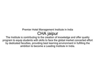 Premier Hotel Management Institute in India
CHA jaipur
The Institute is contributing to the creation of knowledge and offer quality
program to equip students with skills to face the global market concerted effort
by dedicated faculties, providing best learning environment in fulfilling the
ambition to become a Leading Institute in India.
 