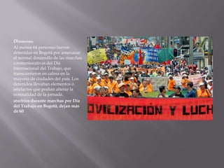 Didetenidos
Al menos 64 personas fueron
detenidas en Bogotá por amenazar
el normal desarrollo de las marchas
conmemorativas del Día
Internacional del Trabajo, que
transcurrieron en calma en la
mayoría de ciudades del país. Los
detenidos llevaban elementos o
artefactos que podían alterar la
normalidad de la jornada.
sturbios durante marchas por Día
del Trabajo en Bogotá, dejan más
de 60
 