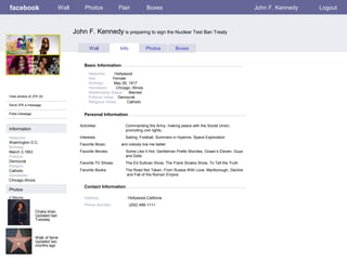facebook

Wall

Photos

Flair

Boxes

John F. Kennedy

John F. Kennedy is preparing to sign the Nuclear Test Ban Treaty
Wall

Info

Photos

Boxes

Basic Information

View photos of JFK (5)
Send JFK a message
Poke message

Networks:
Hollywood
Sex:
Female
Birthday:
May 29, 1917
Hometown:
Chicago, Illinois
Relationship Status: Married
Political Views: Democrat
Religious Views:
Catholic

Personal Information
Activities:

Information
Networks:
Washington D.C.
Birthday:
March 3,1953
Political:
Democrat
Religion:
Catholic
Hometown:
Chicago,Illinois

Commanding the Army, making peace with the Soviet Union,
promoting civil rights,

Interests:

Sailing, Football, Summers in Hyannis, Space Exploration

Favorite Music:

aint nobody live me better

Favorite Movies:

Some Like it Hot, Gentleman Prefer Blondes, Ocean’s Eleven, Guys
and Dolls

Favorite TV Shows:

The Ed Sullivan Show, The Frank Sinatra Show, To Tell the Truth

Favorite Books:

The Road Not Taken, From Russia With Love, Marlborough, Decline
and Fall of the Roman Empire

Contact Information

Photos
2 Albums

Address:
Phone Number:
Chaka khan
Updated last
Tuesday

Walk of fame
Updated two
months ago

Hollywood,Califonia
(202) 456-1111

Logout

 
