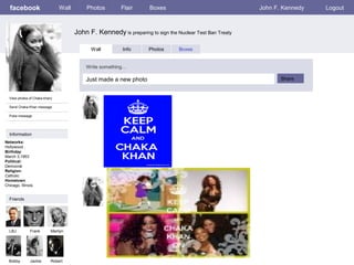 facebook

Wall

Photos

Flair

Boxes

John F. Kennedy

John F. Kennedy is preparing to sign the Nuclear Test Ban Treaty
Wall

Info

Photos

Boxes

Write something…

Just made a new photo
View photos of Chaka khan)
Send Chaka Khan message
Poke message

Information
Networks:
Hollywood .
Birthday:
March 3,1953
Political:
Democrat
Religion:
Catholic
Hometown:
Chicago, Illinois

Friends

LBJ

Frank

Marilyn

Bobby

Jackie

Robert

Share

Logout

 