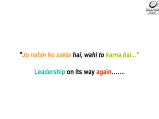 "Jo nahin ho sakta hai, wahi to karna hai..." Leadership on its way again……. 
