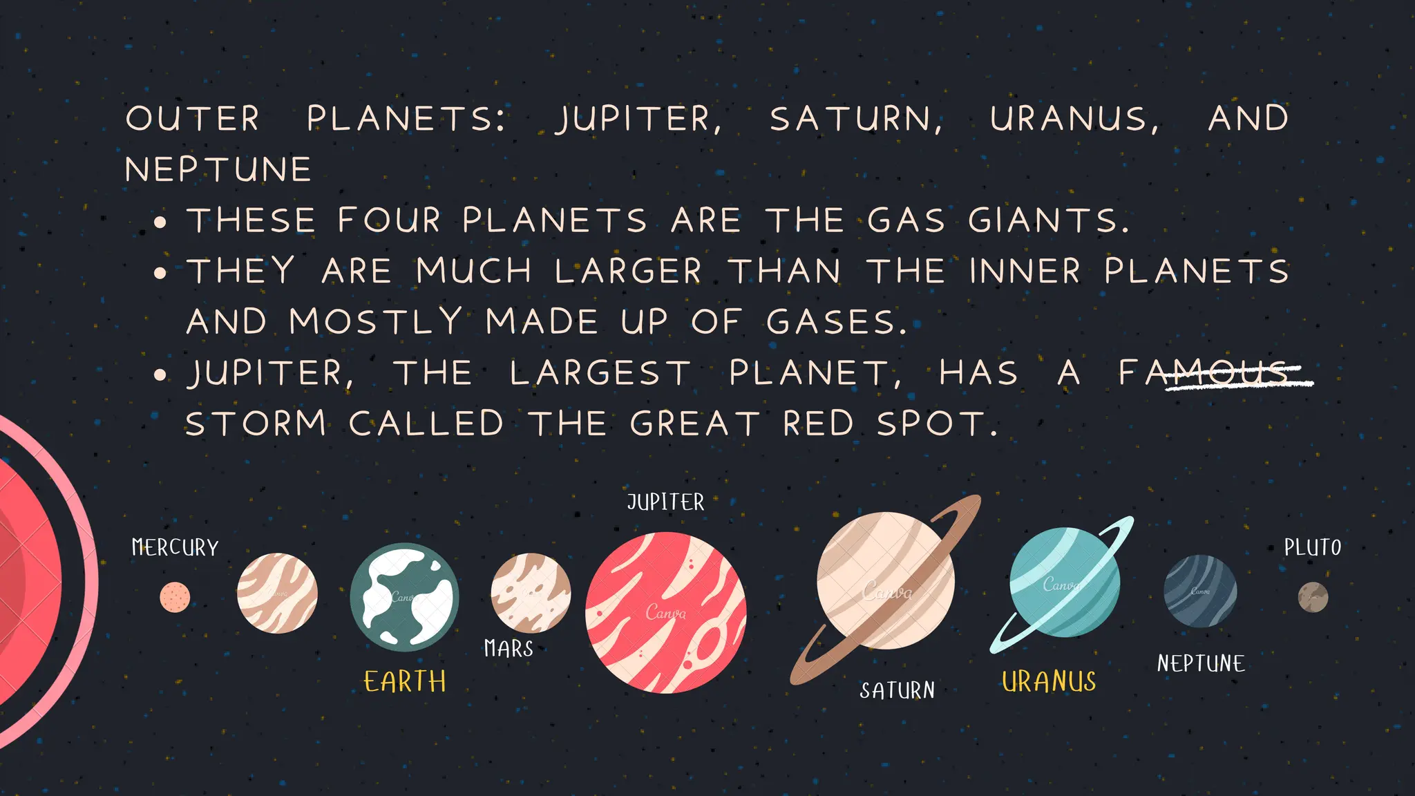 EARTH URANUS
MERCURY PLUTO
MARS
JUPITER
SATURN
NEPTUNE
THESE FOUR PLANETS ARE THE GAS GIANTS.
THEY ARE MUCH LARGER THAN THE INNER PLANETS
AND MOSTLY MADE UP OF GASES.
JUPITER, THE LARGEST PLANET, HAS A FAMOUS
STORM CALLED THE GREAT RED SPOT.
OUTER PLANETS: JUPITER, SATURN, URANUS, AND
NEPTUNE
 
