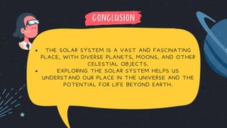 CONCLUSION
THE SOLAR SYSTEM IS A VAST AND FASCINATING
PLACE, WITH DIVERSE PLANETS, MOONS, AND OTHER
CELESTIAL OBJECTS.
EXPLORING THE SOLAR SYSTEM HELPS US
UNDERSTAND OUR PLACE IN THE UNIVERSE AND THE
POTENTIAL FOR LIFE BEYOND EARTH.
 