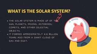 THE SOLAR SYSTEM IS MADE UP OF THE
SUN, PLANETS, MOONS, ASTEROIDS,
COMETS, AND OTHER CELESTIAL
OBJECTS.
IT FORMED APPROXIMATELY 4.6 BILLION
YEARS AGO FROM A GIANT CLOUD OF
GAS AND DUST.
WHAT IS THE SOLAR SYSTEM?
 
