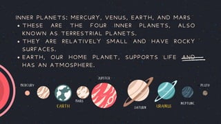 EARTH URANUS
MERCURY PLUTO
MARS
JUPITER
SATURN
NEPTUNE
THESE ARE THE FOUR INNER PLANETS, ALSO
KNOWN AS TERRESTRIAL PLANETS.
THEY ARE RELATIVELY SMALL AND HAVE ROCKY
SURFACES.
EARTH, OUR HOME PLANET, SUPPORTS LIFE AND
HAS AN ATMOSPHERE.
INNER PLANETS: MERCURY, VENUS, EARTH, AND MARS
 