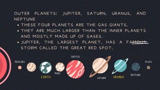EARTH URANUS
MERCURY PLUTO
MARS
JUPITER
SATURN
NEPTUNE
THESE FOUR PLANETS ARE THE GAS GIANTS.
THEY ARE MUCH LARGER THAN THE INNER PLANETS
AND MOSTLY MADE UP OF GASES.
JUPITER, THE LARGEST PLANET, HAS A FAMOUS
STORM CALLED THE GREAT RED SPOT.
OUTER PLANETS: JUPITER, SATURN, URANUS, AND
NEPTUNE
 