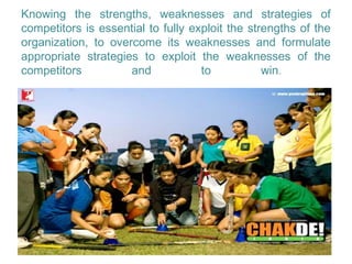 Knowing the strengths, weaknesses and strategies of
competitors is essential to fully exploit the strengths of the
organization, to overcome its weaknesses and formulate
appropriate strategies to exploit the weaknesses of the
competitors          and            to           win.
 