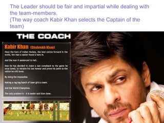 The Leader should be fair and impartial while dealing with
the team-members.
(The way coach Kabir Khan selects the Captain of the
team)
 