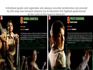 Individual goals and agendas are always counter-productive (as proved
 by the way two forward players try to become the highest goal-scorer
                   at the cost of the team’s fortune)
 