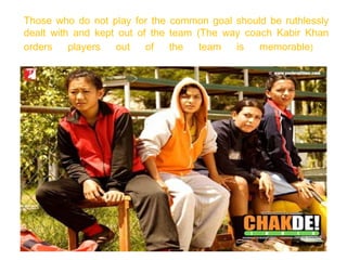 Those who do not play for the common goal should be ruthlessly
dealt with and kept out of the team (The way coach Kabir Khan
orders    players  out    of   the   team  is   memorable)
 