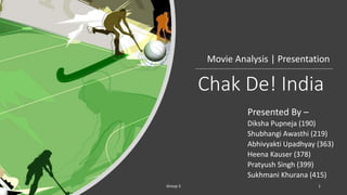 Chak De! India
Presented By –
Diksha Pupneja (190)
Shubhangi Awasthi (219)
Abhivyakti Upadhyay (363)
Heena Kauser (378)
Pratyush Singh (399)
Sukhmani Khurana (415)
Movie Analysis | Presentation
Group 3 1
 