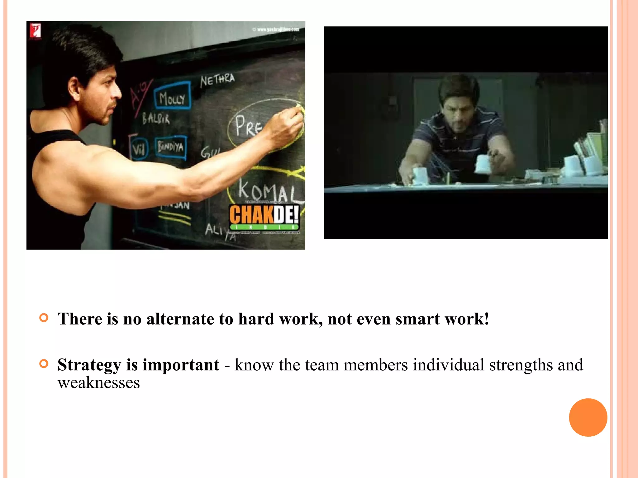  There is no alternate to hard work, not even smart work!
 Strategy is important - know the team members individual strengths and
weaknesses
 