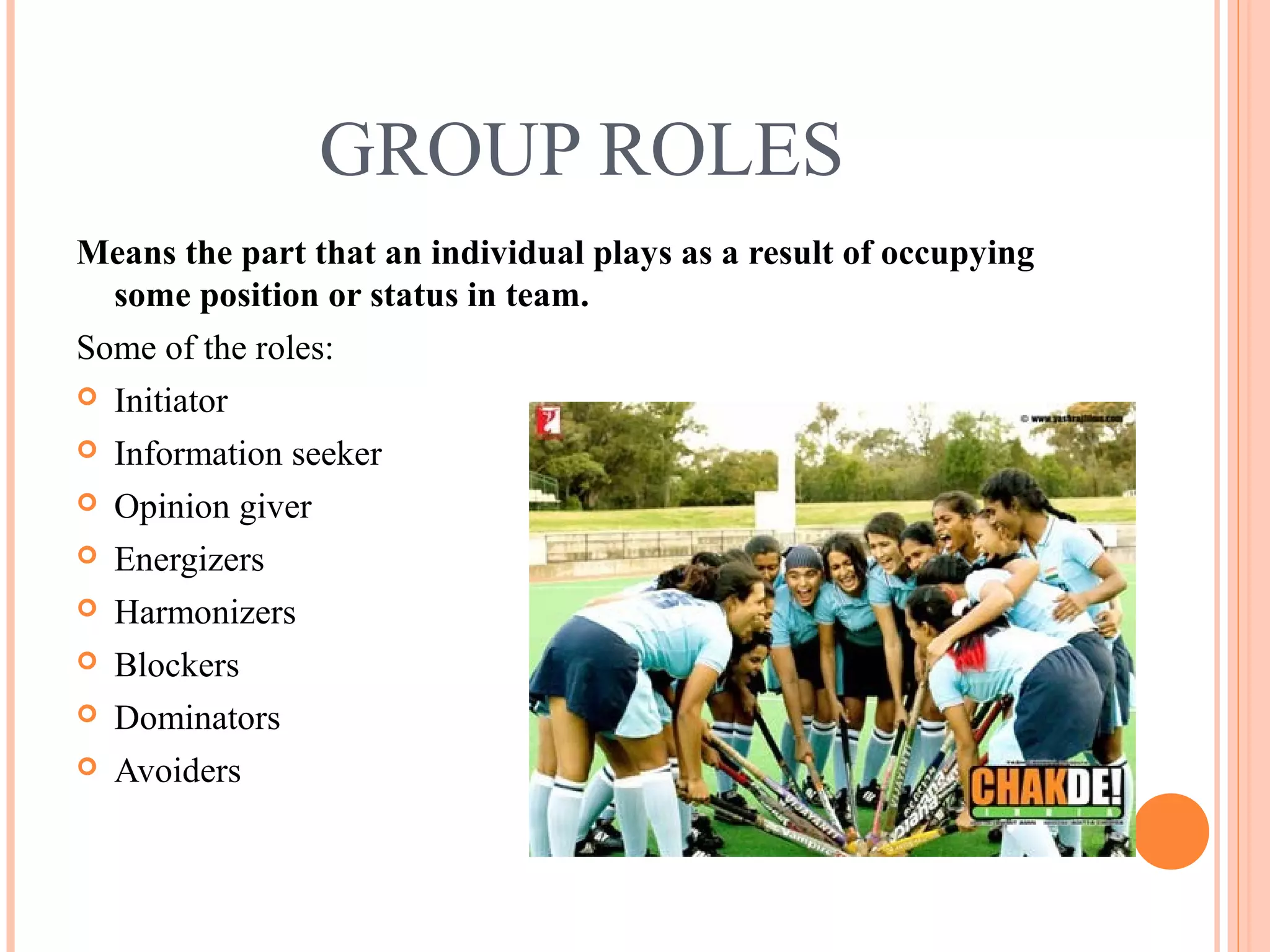 GROUP ROLES
Means the part that an individual plays as a result of occupying
some position or status in team.
Some of the roles:
 Initiator
 Information seeker
 Opinion giver
 Energizers
 Harmonizers
 Blockers
 Dominators
 Avoiders
 