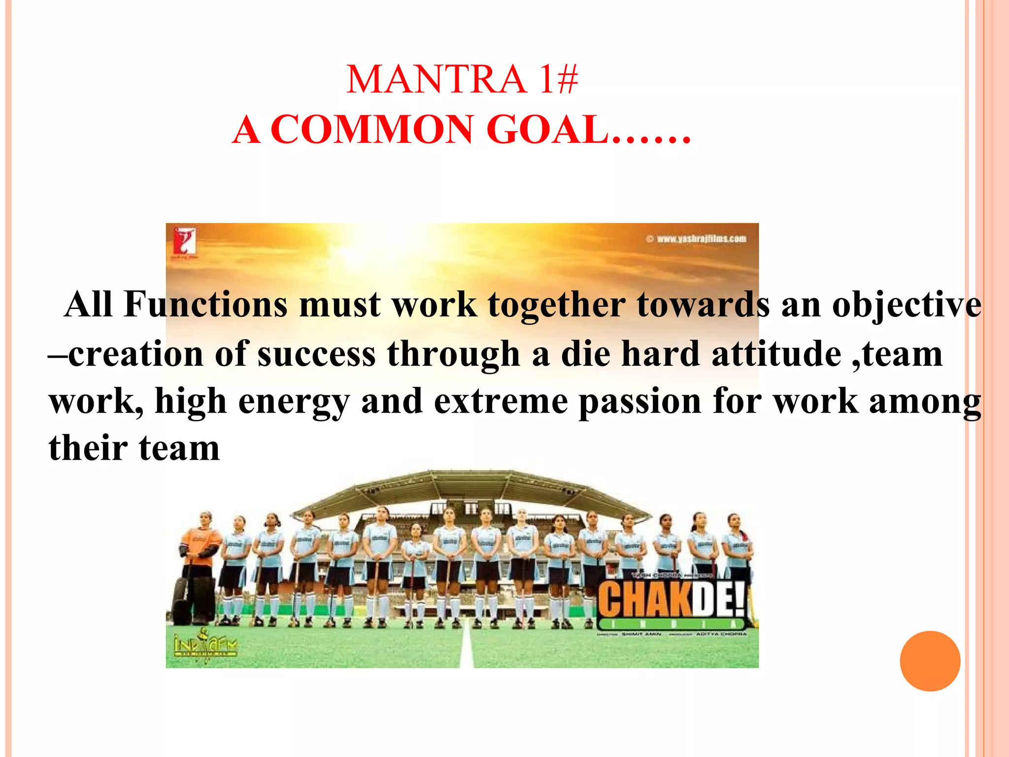 MANTRA 1#
A COMMON GOAL……
All Functions must work together towards an objective
–creation of success through a die hard attitude ,team
work, high energy and extreme passion for work among
their team
 