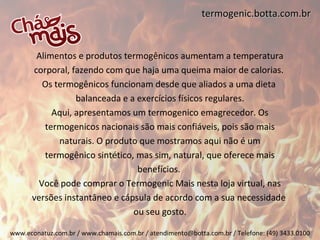 termogenic.botta.com.br


       Alimentos e produtos termogênicos aumentam a temperatura
      corporal, fazendo com que haja uma queima maior de calorias.
         Os termogênicos funcionam desde que aliados a uma dieta
                 balanceada e a exercícios físicos regulares.
           Aqui, apresentamos um termogenico emagrecedor. Os
         termogenicos nacionais são mais confiáveis, pois são mais
             naturais. O produto que mostramos aqui não é um
         termogênico sintético, mas sim, natural, que oferece mais
                                benefícios.
        Você pode comprar o Termogenic Mais nesta loja virtual, nas
      versões instantâneo e cápsula de acordo com a sua necessidade
                               ou seu gosto.

www.econatuz.com.br / www.chamais.com.br / atendimento@botta.com.br / Telefone: (49) 3433.0100
 