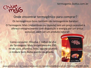 termogenic.botta.com.br



           Onde encontrar termogênico para comprar?
        Os termogênicos bons também são termogenicos baratos!
   O Termogenic Mais (instantâneo ou cápsula) tem um preço acessível e
       oferece emagrecimento com disposição e energia por um preço
                  acessível, além ser um produto natural!


       Como consumir: Dissolva 1 colher de chá
       do Termogenic Mais instantâneo em 200
      ml de suco, vitamina, leite, iogurte (outros)
      e misture bem. Beba quente ou gelado.



www.econatuz.com.br / www.chamais.com.br / atendimento@botta.com.br / Telefone: (49) 3433.0100
 