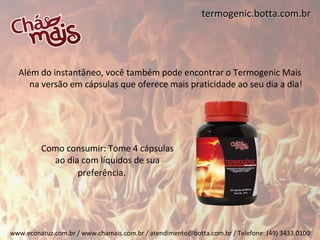 termogenic.botta.com.br




  Além do instantâneo, você também pode encontrar o Termogenic Mais
     na versão em cápsulas que oferece mais praticidade ao seu dia a dia!




         Como consumir: Tome 4 cápsulas
           ao dia com líquidos de sua
                 preferência.




www.econatuz.com.br / www.chamais.com.br / atendimento@botta.com.br / Telefone: (49) 3433.0100
 