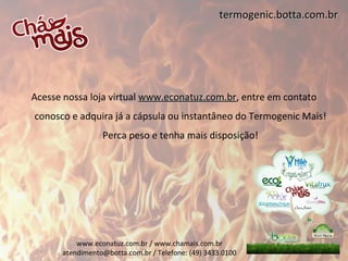 termogenic.botta.com.br




Acesse nossa loja virtual www.econatuz.com.br, entre em contato
                          www.econatuz.com.br
conosco e adquira já a cápsula ou instantâneo do Termogenic Mais!
                 Perca peso e tenha mais disposição!




          www.econatuz.com.br / www.chamais.com.br
      atendimento@botta.com.br / Telefone: (49) 3433.0100
 