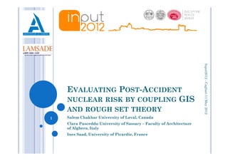 Input2012 - Cagliari 11 May 2012
                                                                               -
    EVALUATING POST-ACCIDENT
    NUCLEAR RISK BY COUPLING GIS
    AND ROUGH SET THEORY
1   Salem Chakhar University of Laval, Canada
    Clara Pusceddu University of Sassary – Faculty of Architecture
    of Alghero, Italy
    Ines Saad, University of Picardie, France
 