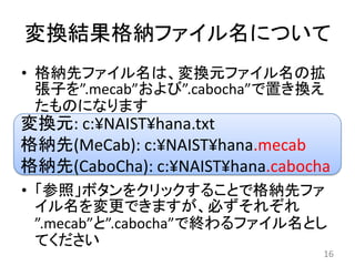 変換結果格納ファイル名について
• 格納先ファイル名は、変換元ファイル名の拡
  張子を”.mecab”および”.cabocha”で置き換え
  たものになります
変換元: c:¥NAIST¥hana.txt
格納先(MeCab): c:¥NAIST¥hana.mecab
格納先(CaboCha): c:¥NAIST¥hana.cabocha
• 「参照」ボタンをクリックすることで格納先ファ
  イル名を変更できますが、必ずそれぞれ
  ”.mecab”と”.cabocha”で終わるファイル名とし
  てください
                                  16
 