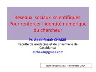 Réseaux sociaux scientifiques 
Pour renforcer l’identité numérique 
du chercheur 
Pr. Abdelfattah CHAKIB 
Faculté de médecine et de pharmacie de 
Casablanca 
afchakib@gmail.com 
Journée Open Acess, 4 novembre 2014 
 