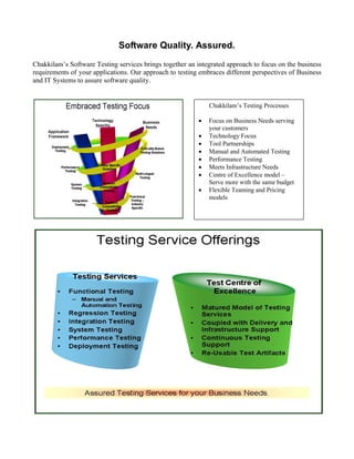 Software Quality. Assured.
Chakkilam’s Software Testing services brings together an integrated approach to focus on the business
requirements of your applications. Our approach to testing embraces different perspectives of Business
and IT Systems to assure software quality.


                                                              Chakkilam’s Testing Processes

                                                             Focus on Business Needs serving
                                                              your customers
                                                             Technology Focus
                                                             Tool Partnerships
                                                             Manual and Automated Testing
                                                             Performance Testing
                                                             Meets Infrastructure Needs
                                                             Centre of Excellence model –
                                                              Serve more with the same budget
                                                             Flexible Teaming and Pricing
                                                              models
 