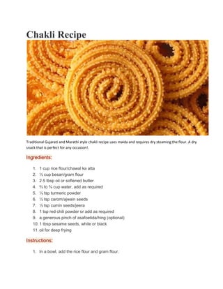 Chakli Recipe
Traditional Gujarati and Marathi style chakli recipe uses maida and requires dry steaming the flour. A dry
snack that is perfect for any occasion!.
Ingredients:
1. 1 cup rice flour/chawal ka atta
2. ½ cup besan/gram flour
3. 2.5 tbsp oil or softened butter
4. ⅔ to ¾ cup water, add as required
5. ¼ tsp turmeric powder
6. ½ tsp carom/ajwain seeds
7. ½ tsp cumin seeds/jeera
8. 1 tsp red chili powder or add as required
9. a generous pinch of asafoetida/hing (optional)
10. 1 tbsp sesame seeds, white or black
11. oil for deep frying
Instructions:
1. In a bowl, add the rice flour and gram flour.
 