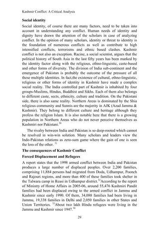 Kashmir Conflict: A Critical Analysis
29
Social identity
Social identity, of course there are many factors, need to be taken into
account in understanding any conflict. Human needs of identity and
dignity have drawn the attention of the scholars in case of analyzing
conflict. In the opinion of many scholars, identity or threat to identity is
the foundation of numerous conflicts as well as contribute to high
intensified conflicts, terrorisms and ethnic based clashes. Kashmir
conflict is not also an exception. Racine, a social scientist, argues that the
political history of South Asia in the last fifty years has been marked by
the identity factor along with the religious, ethno-linguistic, caste-based
and other forms of diversity. The division of India sub-continent and the
emergence of Pakistan is probably the outcome of the pressure of all
these multiple identities. In fact,the existence of cultural, ethno-linguistic,
religious or other forms of identity in Kashmir have made a complex
social reality. The India controlled part of Kashmir is inhabited by four
groups-Muslims, Hindus, Buddhist and Sikhs. Each of them also belongs
to different caste, sects, ethnicity, culture and tradition. On the Pakistani
side, there is also same reality. Northern Areas is dominated by the Shia
religious community and Sunnis are the majority in AJK (Azad Jammu &
Kashmir). They belong to different culture and heritage although they
profess the religion Islam. It is also notable here that there is a growing
population in Northern Areas who do not never perceive themselves as
Kashmiri nor Pakistani.30
The rivalry between India and Pakistan is so deep-rooted which cannot
be resolved in win-win solution. Many scholars and leaders view the
Indo-Pakistan relations as zero-sum game where the gain of one is seen
the loss of the other. 31
The consequences of Kashmir Conflict
Forced Displacement and Refugees
A report states that the 1998 armed conflict between India and Pakistan
produces a large number of displaced peoples. Over 2,200 families,
comprising 11,884 persons had migrated from Doda, Udhampur, Poonch
and Rajouri regions, and more than 400 of these families took shelter in
the Talwara camp in Reasi in Udhampur district.32
According to the report
of Ministry of Home Affairs in 2005-06, around 55,476 Kashmiri Pandit
families had been displaced owing to the armed conflict in Jammu and
Kashmir since early 1990. Of them, 34,088 families had been living in
Jammu, 19,338 families in Delhi and 2,050 families in other States and
Union Territories. 33
About two lakh Hindu refugees were living in the
Jammu and Kashmir since 1947.34
 