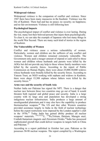 Kashmir Conflict: A Critical Analysis
31
Widespread violence
Widespread violence is the companion of conflict and violence. Since
1947 there have been many massacres in the Kashmir. Violence was the
life of Kashmir. There had and has no peace; no security; no happiness;
and no fair environment. Violence is still following here
Psychological Impacts
The psychological impact of conflict and violence is ever lasting. During
the war, many lost their beloved persons that injure them psychologically.
To clear it, we can take the example of Japanese who lost many things in
the world War Second. There are many such kind of stories in the region
of Kashmir.
The Vulnerability of Women
Conflict and violence cause a serious vulnerability of women.
Particularly, women and children are the sufferers of any conflict and
violence. Women and children remained extremely vulnerable. The
Government only paid a meager amount of stipend or cash relief to those
women and children whose husbands and parents were killed by the
AOGs but did not provide any help to those whose family members were
killed by the security forces. According to the report of Public
Commission on Human Rights, there were about 25,000-30,000 widows
whose husbands were brutally killed by the security forces. According to
Yateem Trust, an NGO working with orphans and widows in Kashmir,
there were about 15,308 orphans whose fathers were killed by the
security forces.39
Arms race and the security of South Asia
Neither India nor Pakistan has signed the NPT. There is a danger that
nuclear race between these two countries may go out of hand. It would
threaten both regional and global peace and security. India is a large
country with its large area and population has developed a strong
indigenous nuclear infrastructure. India produces a large amount of
unsafeguarded plutonium and it may also have the capability to produce
thermonuclear weapons.40
The US and ther other Western countries
provided assistance largely to India in the field of nuclear technology
before the export restrictions were imposed by the London supplier‟s club
in the 1970s.41
Today India has gained ability produce all nuclear
weapons‟ materials; 238,235233
U, 239
Pu,Tritium, Detrium, Maragin steel,
Conbalt-Samarium magnets and Zirconium Oxides.42
India has possessed
sophisticated aircraft that could deliver weapons to targets both in China
and Pakistan. 43
According to a report published in October last year, Pakistan so far
possesses 50-90 nuclear weapons. The report compiled by a Washington
 